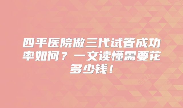四平医院做三代试管成功率如何?一文读懂需要花多少钱!