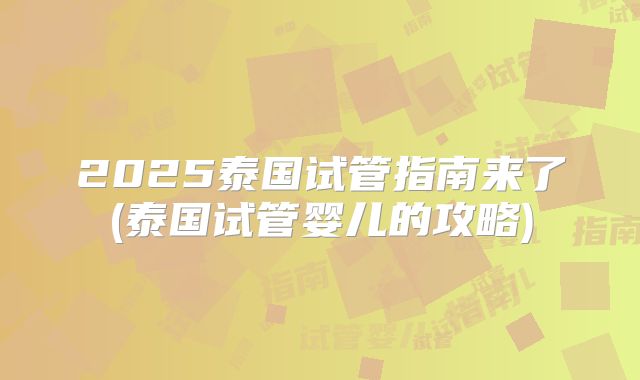 2025泰国试管指南来了(泰国试管婴儿的攻略)