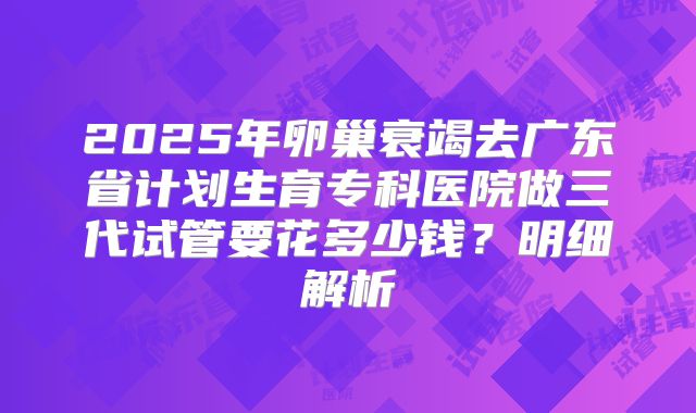 2025年卵巢衰竭去广东省计划生育专科医院做三代试管要花多少钱?明细解析