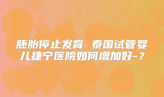 胚胎停止发育 泰国试管婴儿捷宁医院如何增加好-?