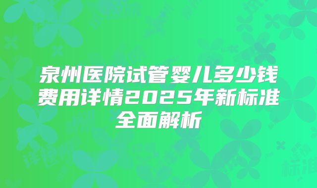 泉州医院试管婴儿多少钱费用详情2025年新标准全面解析