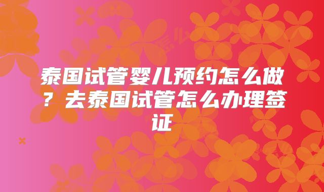 泰国试管婴儿预约怎么做？去泰国试管怎么办理签证