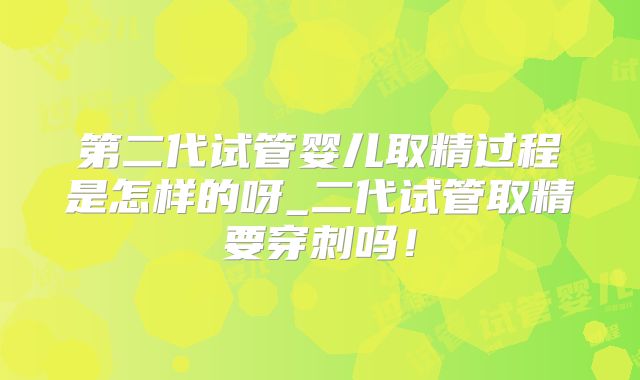 第二代试管婴儿取精过程是怎样的呀_二代试管取精要穿刺吗！