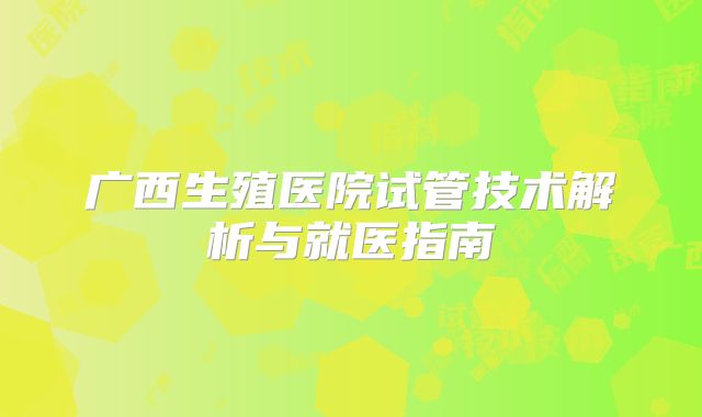 广西生殖医院试管技术解析与就医指南
