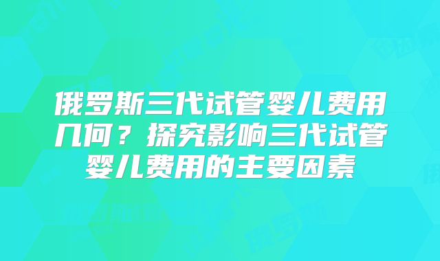 俄罗斯三代试管婴儿费用几何?探究影响三代试管婴儿费用的主要因素