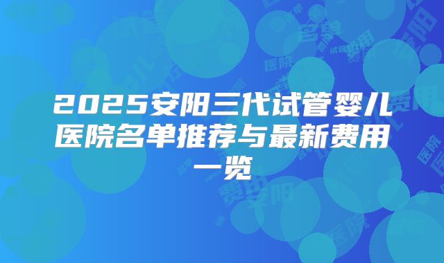 2025安阳三代试管婴儿医院名单推荐与最新费用一览