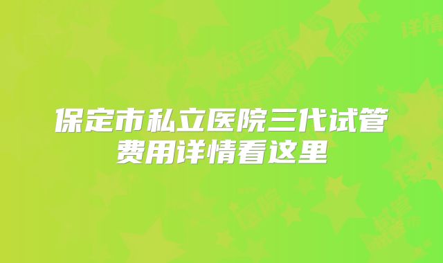保定市私立医院三代试管费用详情看这里