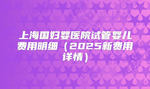 上海国妇婴医院试管婴儿费用明细（2025新费用详情）