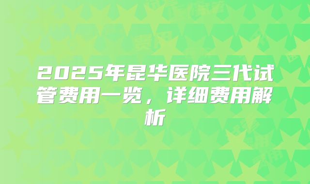 2025年昆华医院三代试管费用一览，详细费用解析