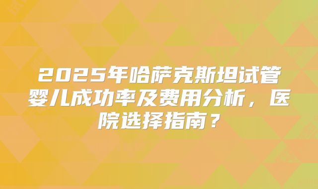 2025年哈萨克斯坦试管婴儿成功率及费用分析,医院选择指南?