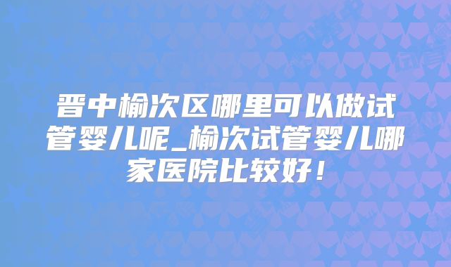 晋中榆次区哪里可以做试管婴儿呢_榆次试管婴儿哪家医院比较好!