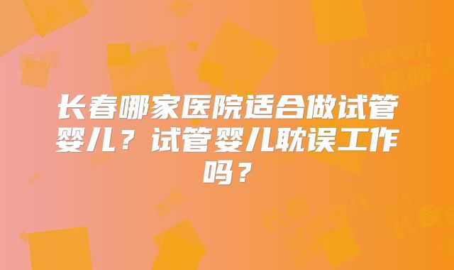 长春哪家医院适合做试管婴儿?试管婴儿耽误工作吗?