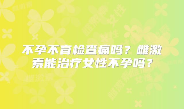 不孕不育检查痛吗？雌激素能治疗女性不孕吗？