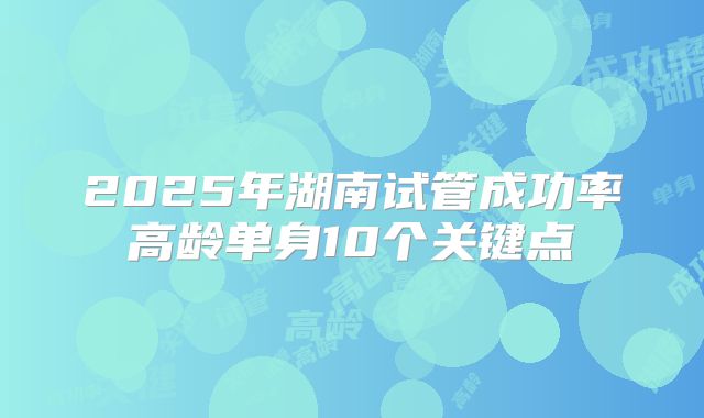 2025年湖南试管成功率高龄单身10个关键点
