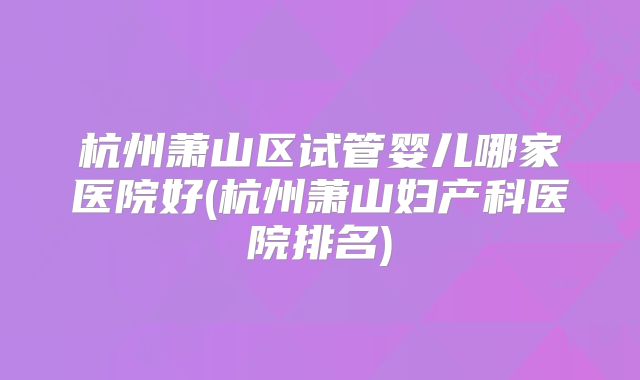 杭州萧山区试管婴儿哪家医院好(杭州萧山妇产科医院排名)
