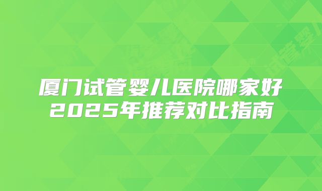 厦门试管婴儿医院哪家好2025年推荐对比指南