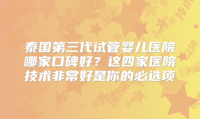泰国第三代试管婴儿医院哪家口碑好?这四家医院技术非常好是你的必选项