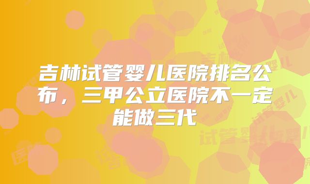 吉林试管婴儿医院排名公布，三甲公立医院不一定能做三代