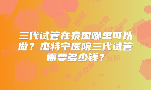 三代试管在泰国哪里可以做?杰特宁医院三代试管需要多少钱?