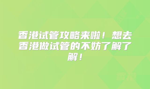 香港试管攻略来啦！想去香港做试管的不妨了解了解！
