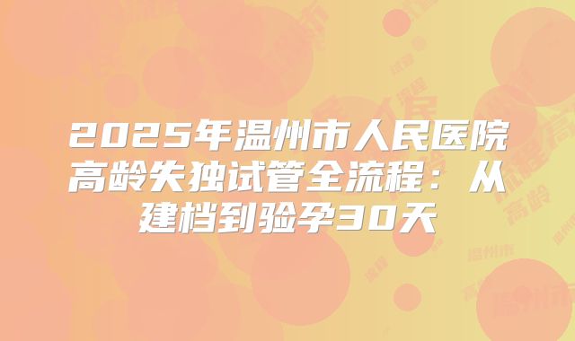 2025年温州市人民医院高龄失独试管全流程：从建档到验孕30天