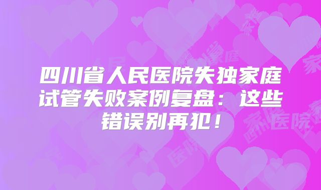 四川省人民医院失独家庭试管失败案例复盘:这些错误别再犯!