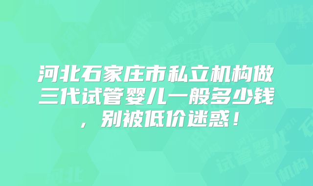 河北石家庄市私立机构做三代试管婴儿一般多少钱,别被低价迷惑!