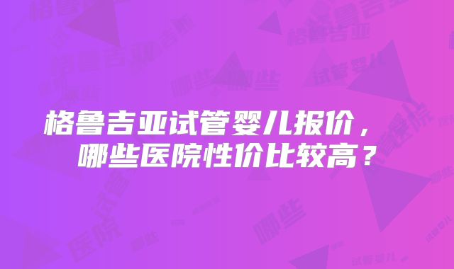 格鲁吉亚试管婴儿报价, 哪些医院性价比较高?