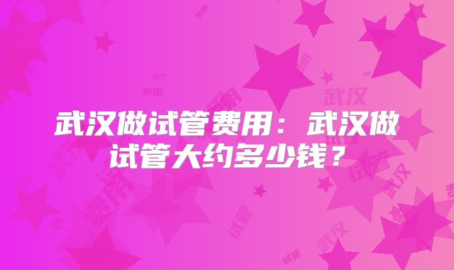 武汉做试管费用:武汉做试管大约多少钱?