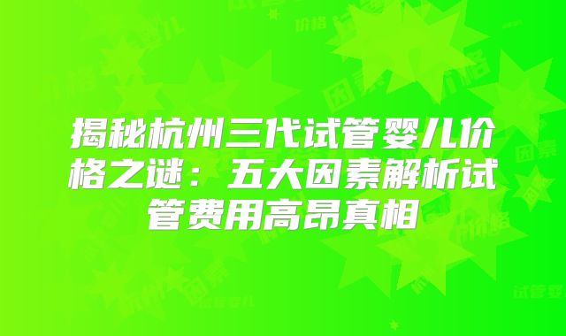 揭秘杭州三代试管婴儿价格之谜:五大因素解析试管费用高昂真相