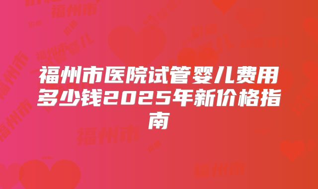 福州市医院试管婴儿费用多少钱2025年新价格指南