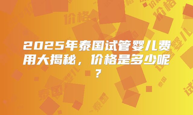 2025年泰国试管婴儿费用大揭秘，价格是多少呢？