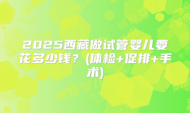 2025西藏做试管婴儿要花多少钱？(体检+促排+手术)