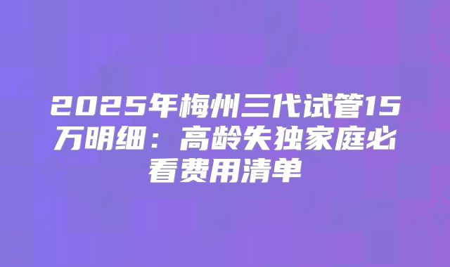 2025年梅州三代试管15万明细:高龄失独家庭必看费用清单