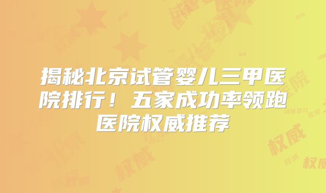 揭秘北京试管婴儿三甲医院排行!五家成功率领跑医院权威推荐