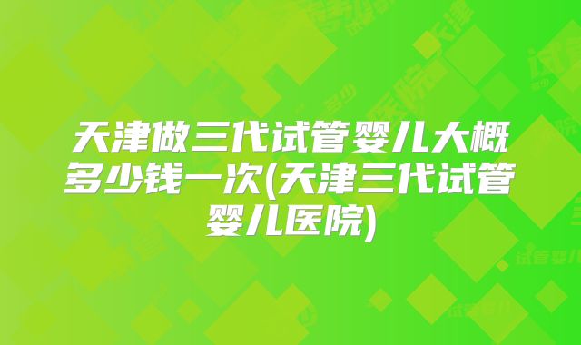 天津做三代试管婴儿大概多少钱一次(天津三代试管婴儿医院)