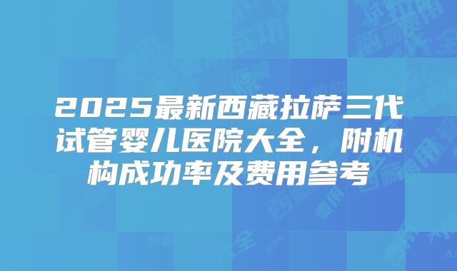 2025最新西藏拉萨三代试管婴儿医院大全,附机构成功率及费用参考