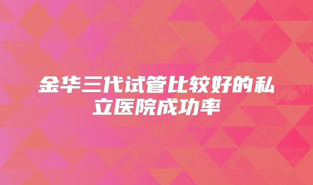 金华三代试管比较好的私立医院成功率