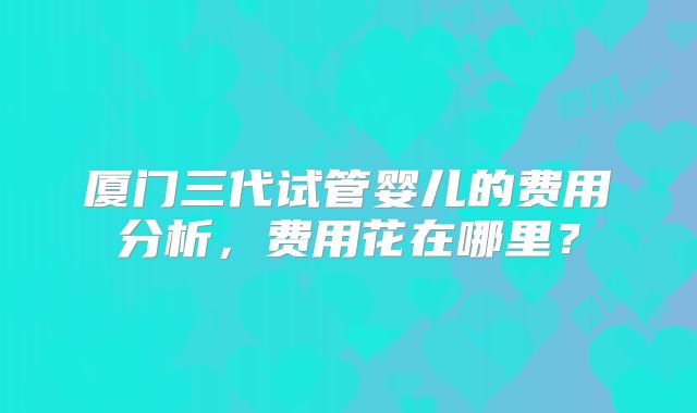 厦门三代试管婴儿的费用分析,费用花在哪里?