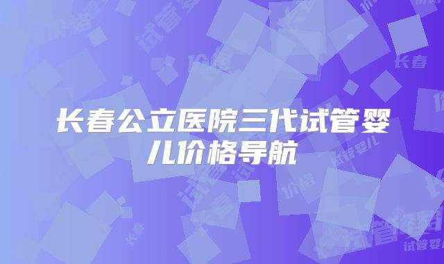 长春公立医院三代试管婴儿价格导航