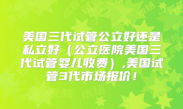 美国三代试管公立好还是私立好（公立医院美国三代试管婴儿收费）,美国试管3代市场报价！
