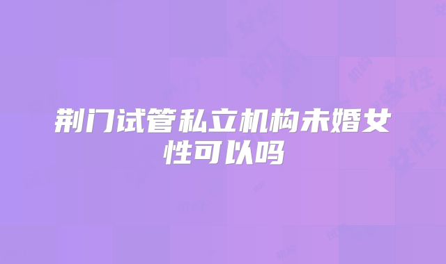 荆门试管私立机构未婚女性可以吗