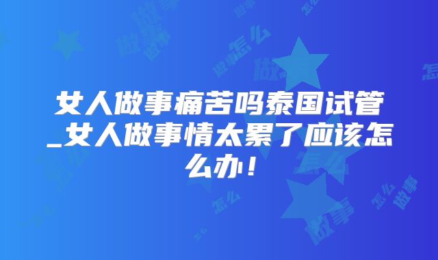 女人做事痛苦吗泰国试管_女人做事情太累了应该怎么办！
