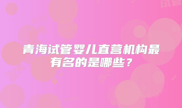 青海试管婴儿直营机构最有名的是哪些?