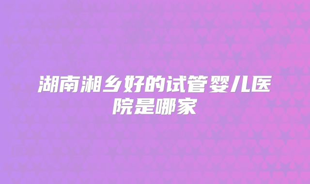 湖南湘乡好的试管婴儿医院是哪家