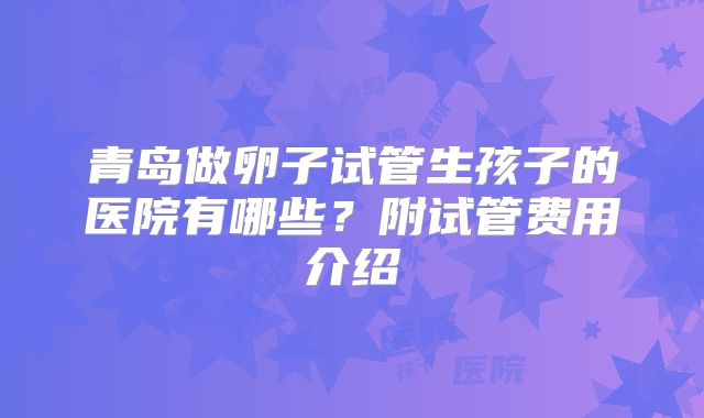 青岛做卵子试管生孩子的医院有哪些?附试管费用介绍