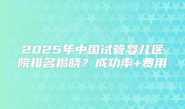 2025年中国试管婴儿医院排名揭晓?成功率+费用