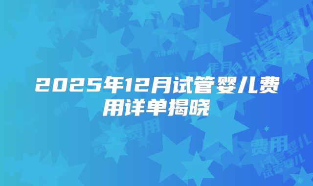 2025年12月试管婴儿费用详单揭晓