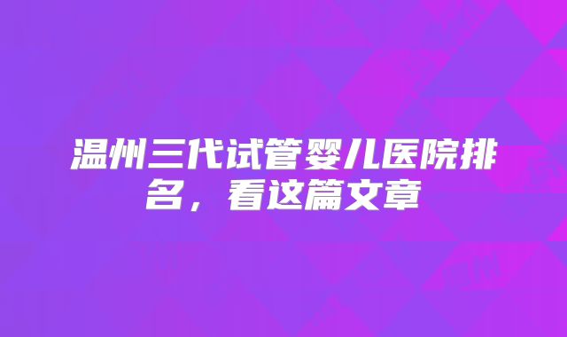 温州三代试管婴儿医院排名，看这篇文章