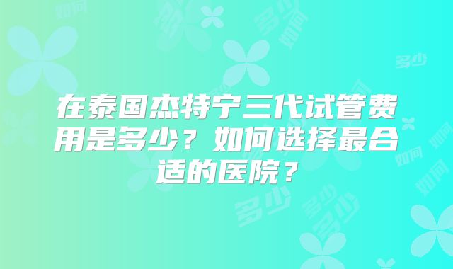 在泰国杰特宁三代试管费用是多少？如何选择最合适的医院？